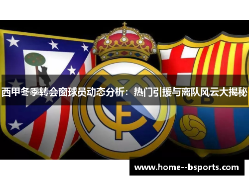 西甲冬季转会窗球员动态分析:热门引援与离队风云大揭秘 西甲冬季转会窗球员动态分析:热门引援与离队风云大揭秘