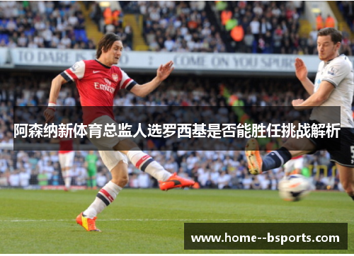 阿森纳新体育总监人选罗西基是否能胜任挑战解析 阿森纳新体育总监人选罗西基是否能胜任挑战解析