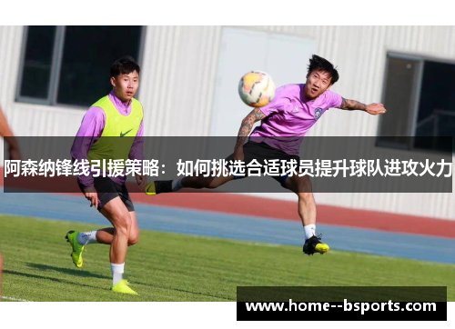 阿森纳锋线引援策略：如何挑选合适球员提升球队进攻火力