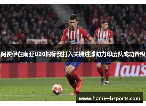 阿贾伊在南亚U20锦标赛打入关键进球助力印度队成功晋级