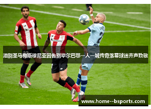 泪别圣马梅斯穆尼亚因告别毕尔巴鄂一人一城传奇落幕球迷齐声致敬