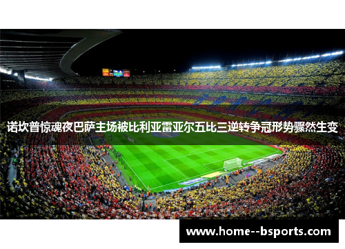 诺坎普惊魂夜巴萨主场被比利亚雷亚尔五比三逆转争冠形势骤然生变